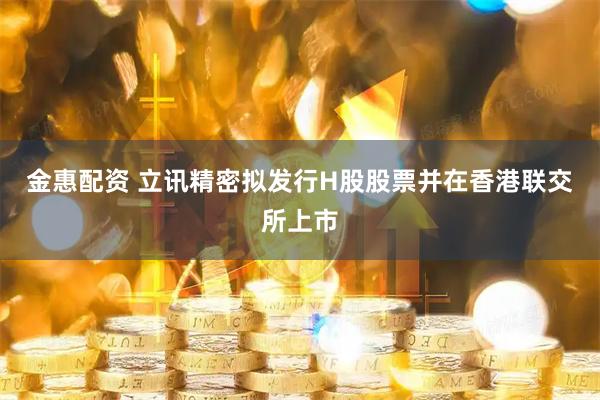 金惠配资 立讯精密拟发行H股股票并在香港联交所上市