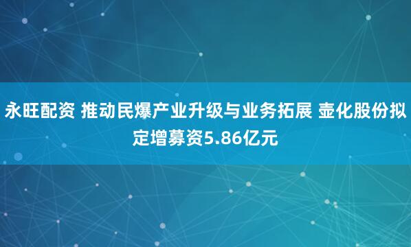 永旺配资 推动民爆产业升级与业务拓展 壶化股份拟定增募资5.86亿元