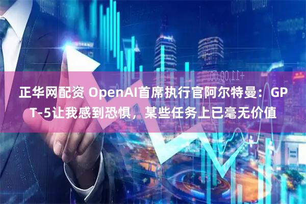 正华网配资 OpenAI首席执行官阿尔特曼：GPT-5让我感到恐惧，某些任务上已毫无价值