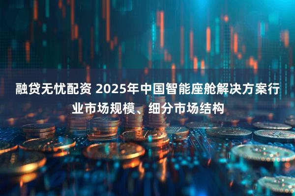 融贷无忧配资 2025年中国智能座舱解决方案行业市场规模、细分市场结构
