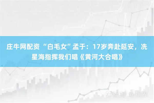 庄牛网配资 “白毛女”孟于：17岁奔赴延安，冼星海指挥我们唱《黄河大合唱》