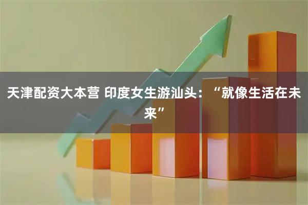 天津配资大本营 印度女生游汕头：“就像生活在未来”