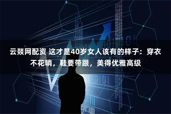 云燚网配资 这才是40岁女人该有的样子：穿衣不花哨，鞋要带跟，美得优雅高级