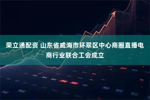 荣立通配资 山东省威海市环翠区中心商圈直播电商行业联合工会成立