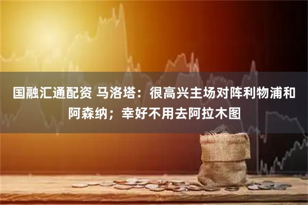 国融汇通配资 马洛塔：很高兴主场对阵利物浦和阿森纳；幸好不用去阿拉木图