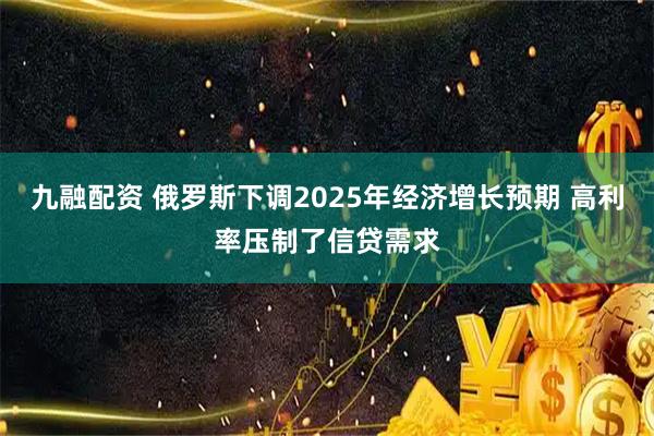 九融配资 俄罗斯下调2025年经济增长预期 高利率压制了信贷需求