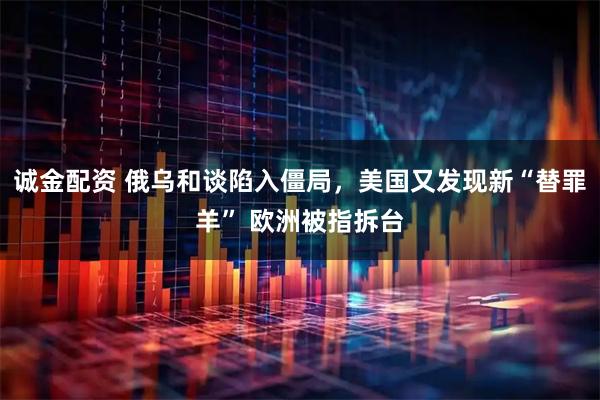 诚金配资 俄乌和谈陷入僵局，美国又发现新“替罪羊” 欧洲被指拆台