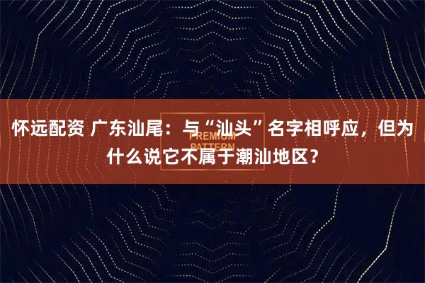 怀远配资 广东汕尾：与“汕头”名字相呼应，但为什么说它不属于潮汕地区？