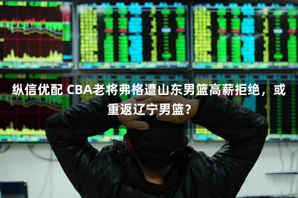 纵信优配 CBA老将弗格遭山东男篮高薪拒绝，或重返辽宁男篮？