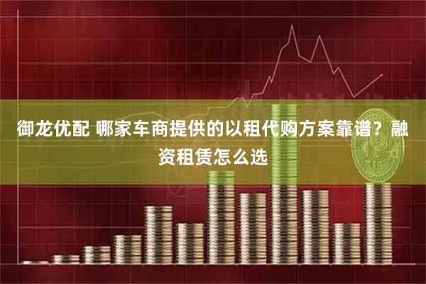 御龙优配 哪家车商提供的以租代购方案靠谱？融资租赁怎么选