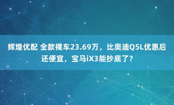 辉煌优配 全款裸车23.69万，比奥迪Q5L优惠后还便宜，宝马iX3能抄底了？