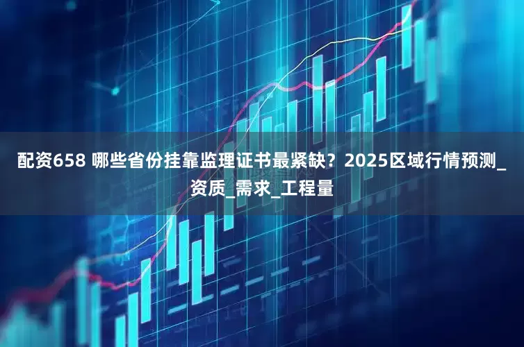 配资658 哪些省份挂靠监理证书最紧缺？2025区域行情预测_资质_需求_工程量