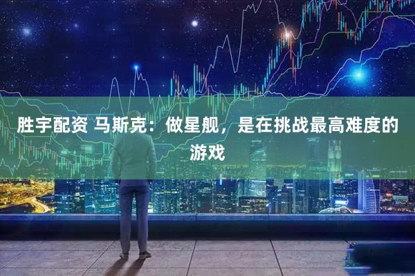 胜宇配资 马斯克：做星舰，是在挑战最高难度的游戏