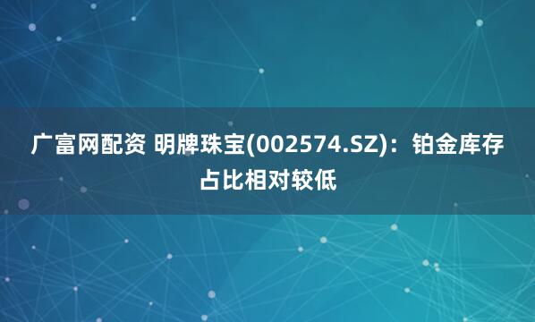 广富网配资 明牌珠宝(002574.SZ)：铂金库存占比相对较低