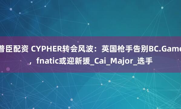 普臣配资 CYPHER转会风波：英国枪手告别BC.Game，fnatic或迎新援_Cai_Major_选手
