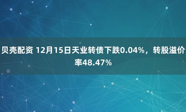 贝壳配资 12月15日天业转债下跌0.04%，转股溢价率48.47%