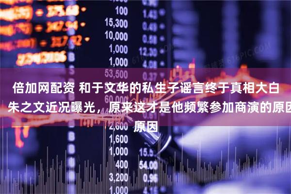 倍加网配资 和于文华的私生子谣言终于真相大白，朱之文近况曝光，原来这才是他频繁参加商演的原因