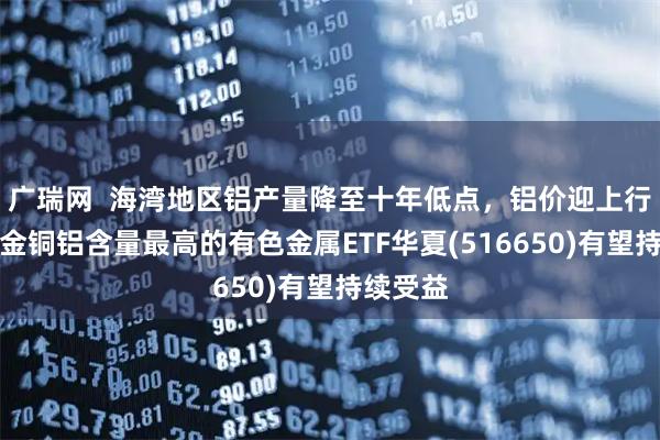 广瑞网  海湾地区铝产量降至十年低点，铝价迎上行预期，金铜铝含量最高的有色金属ETF华夏(516650)有望持续受益