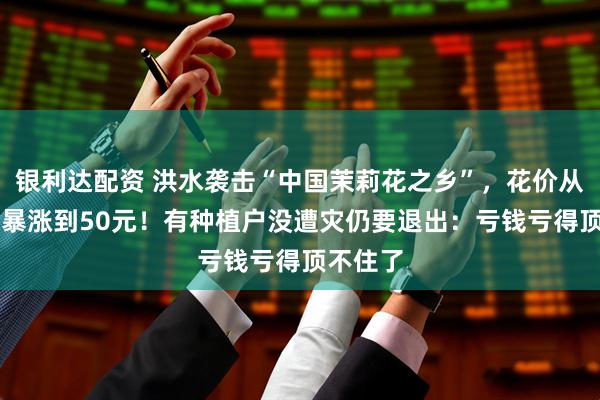 银利达配资 洪水袭击“中国茉莉花之乡”，花价从3元/斤暴涨到50元！有种植户没遭灾仍要退出：亏钱亏得顶不住了